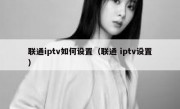 联通iptv如何设置（联通 iptv设置）