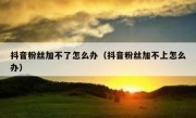 抖音粉丝加不了怎么办（抖音粉丝加不上怎么办）