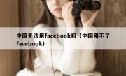 中国无法用facebook吗（中国用不了facebook）