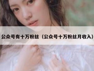 公众号有十万粉丝（公众号十万粉丝月收入）