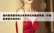国内服务器市场占有率排名榜最新数据（中国服务器市场分析）