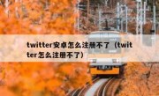 twitter安卓怎么注册不了（twitter怎么注册不了）