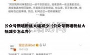 公众号新增粉丝大幅减少（公众号新增粉丝大幅减少怎么办）