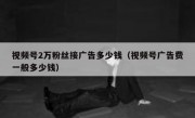 视频号2万粉丝接广告多少钱（视频号广告费一般多少钱）