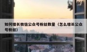 如何增长微信公众号粉丝数量（怎么增长公众号粉丝）