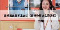 派币怎么登不上去了（派币登录这么费劲呢）