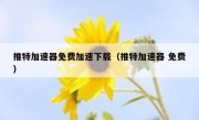 推特加速器免费加速下载（推特加速器 免费）