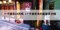 一个派币15万吗（一个派币大约能值多少钱）