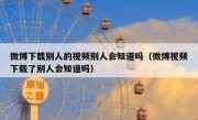 微博下载别人的视频别人会知道吗（微博视频下载了别人会知道吗）