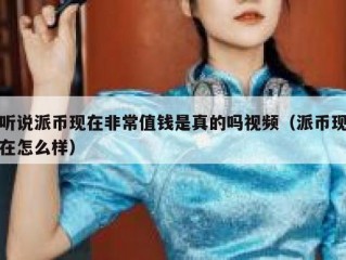 听说派币现在非常值钱是真的吗视频（派币现在怎么样）