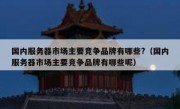 国内服务器市场主要竞争品牌有哪些?（国内服务器市场主要竞争品牌有哪些呢）
