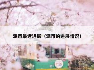 派币最近进展（派币的进展情况）