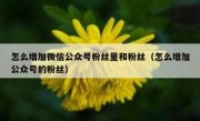 怎么增加微信公众号粉丝量和粉丝（怎么增加公众号的粉丝）