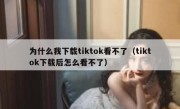 为什么我下载tiktok看不了（tiktok下载后怎么看不了）