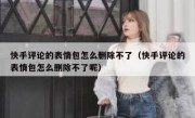 快手评论的表情包怎么删除不了（快手评论的表情包怎么删除不了呢）