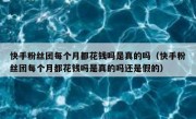 快手粉丝团每个月都花钱吗是真的吗（快手粉丝团每个月都花钱吗是真的吗还是假的）