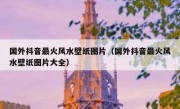 国外抖音最火风水壁纸图片（国外抖音最火风水壁纸图片大全）