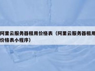 阿里云服务器租用价格表（阿里云服务器租用价格表小程序）