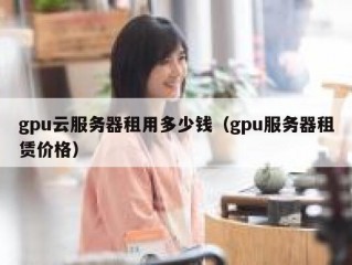 gpu云服务器租用多少钱（gpu服务器租赁价格）