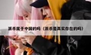 派币属于中国的吗（派币是真实存在的吗）