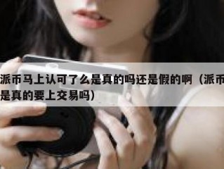 派币马上认可了么是真的吗还是假的啊（派币是真的要上交易吗）