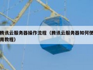 腾讯云服务器操作流程（腾讯云服务器如何使用教程）