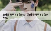 加速器用不了了怎么办（加速器用不了了怎么办呢）