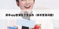 派币app登录不了怎么办（派币登录问题）