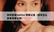 如何查看twitter观看记录（推特怎么查看观看记录）