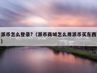 派币怎么登录?（派币商城怎么用派币买东西）