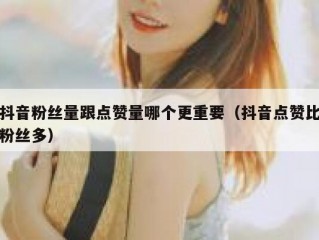 抖音粉丝量跟点赞量哪个更重要（抖音点赞比粉丝多）