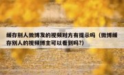 缓存别人微博发的视频对方有提示吗（微博缓存别人的视频博主可以看到吗?）