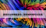 派币什么时候能涨价（派币啥时候可以交易）