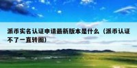 派币实名认证申请最新版本是什么（派币认证不了一直转圈）