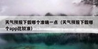 天气预报下载哪个准确一点（天气预报下载哪个app比较准）