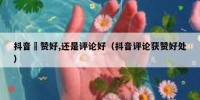 抖音奌赞好,还是评论好（抖音评论获赞好处）