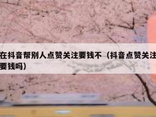 在抖音帮别人点赞关注要钱不（抖音点赞关注要钱吗）