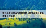 海外抖音如何操作账号注销（海外抖音如何操作账号注销呢）