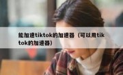 能加速tiktok的加速器（可以用tiktok的加速器）