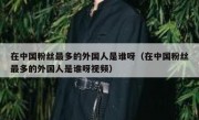 在中国粉丝最多的外国人是谁呀（在中国粉丝最多的外国人是谁呀视频）
