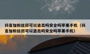 抖音加粉丝团可以退出吗安全吗苹果手机（抖音加粉丝团可以退出吗安全吗苹果手机）