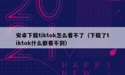 安卓下载tiktok怎么看不了（下载了tiktok什么都看不到）