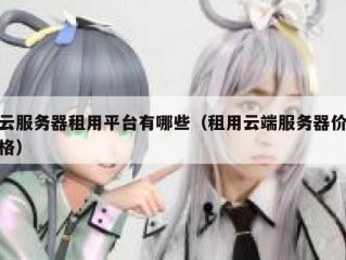 云服务器租用平台有哪些（租用云端服务器价格）