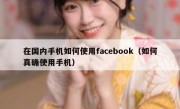 在国内手机如何使用facebook（如何真确使用手机）