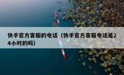 快手官方客服的电话（快手官方客服电话是24小时的吗）