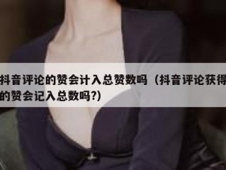 抖音评论的赞会计入总赞数吗（抖音评论获得的赞会记入总数吗?）