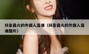 抖音最火的外国人是谁（抖音最火的外国人是谁图片）