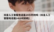 抖音人工客服电话是24小时的吗（抖音人工客服电话是24小时的吗）