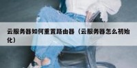 云服务器如何重置路由器（云服务器怎么初始化）