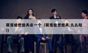 萌宠兽世兽夫亲一个（萌宠兽世兽夫,么么哒!）